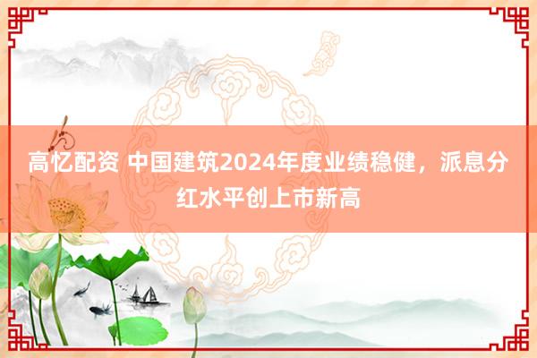 高忆配资 中国建筑2024年度业绩稳健，派息分红水平创上市新高