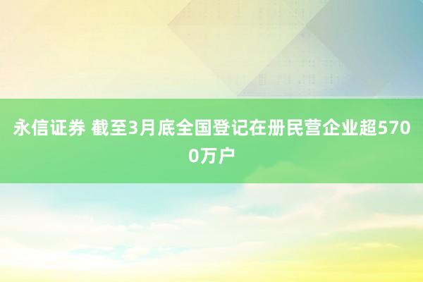 永信证券 截至3月底全国登记在册民营企业超5700万户