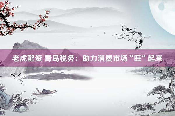 老虎配资 青岛税务：助力消费市场“旺”起来