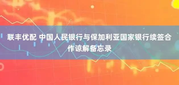 联丰优配 中国人民银行与保加利亚国家银行续签合作谅解备忘录