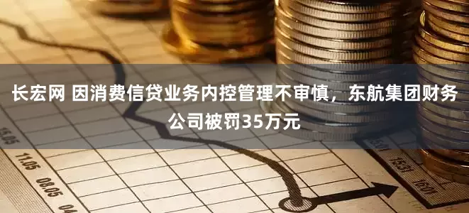 长宏网 因消费信贷业务内控管理不审慎，东航集团财务公司被罚35万元