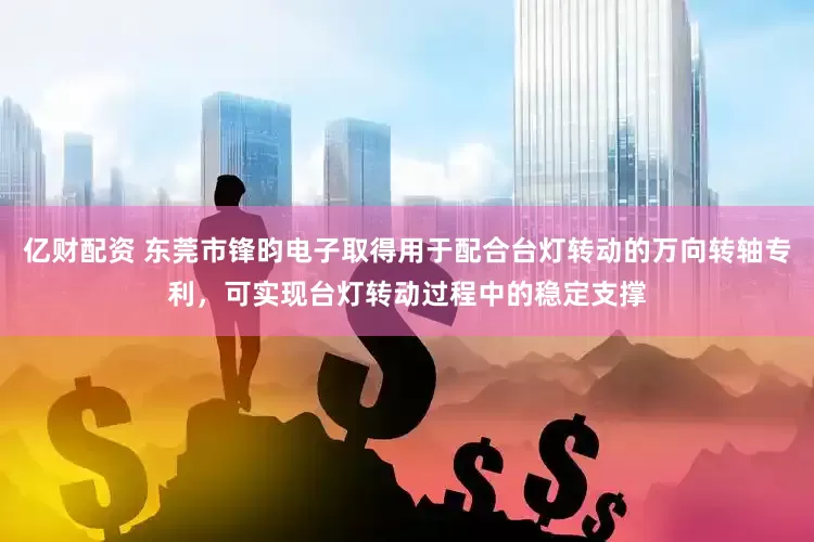 亿财配资 东莞市锋昀电子取得用于配合台灯转动的万向转轴专利，可实现台灯转动过程中的稳定支撑