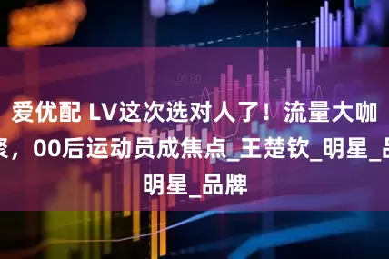 爱优配 LV这次选对人了！流量大咖齐聚，00后运动员成焦点_王楚钦_明星_品牌