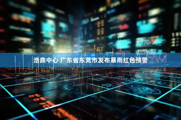 浩鼎中心 广东省东莞市发布暴雨红色预警