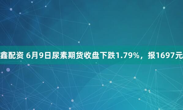 鑫配资 6月9日尿素期货收盘下跌1.79%，报1697元
