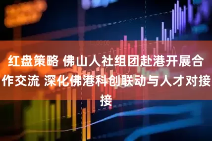 红盘策略 佛山人社组团赴港开展合作交流 深化佛港科创联动与人才对接