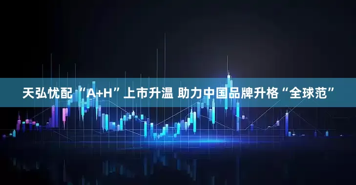 天弘忧配 “A+H”上市升温 助力中国品牌升格“全球范”