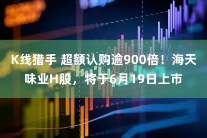 K线猎手 超额认购逾900倍！海天味业H股，将于6月19日上市