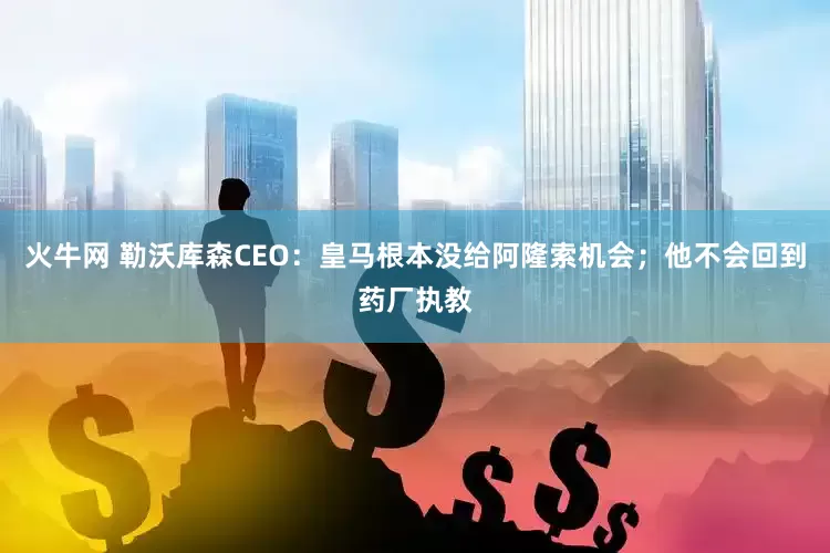 火牛网 勒沃库森CEO：皇马根本没给阿隆索机会；他不会回到药厂执教