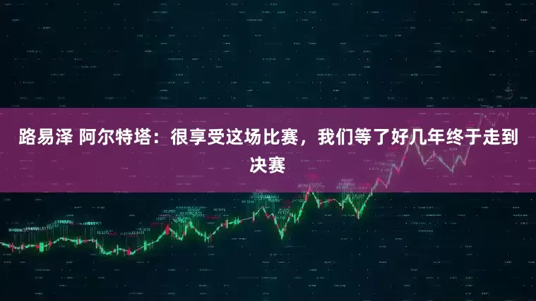 路易泽 阿尔特塔：很享受这场比赛，我们等了好几年终于走到决赛