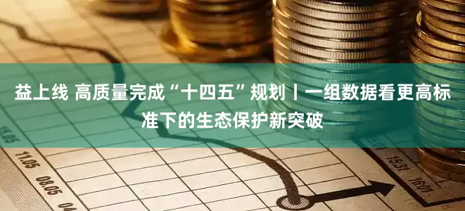 益上线 高质量完成“十四五”规划丨一组数据看更高标准下的生态保护新突破