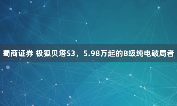 蜀商证券 极狐贝塔S3，5.98万起的B级纯电破局者